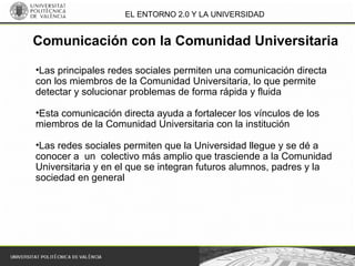 EL ENTORNO 2.0 Y LA UNIVERSIDAD
•Las principales redes sociales permiten una comunicación directa
con los miembros de la Comunidad Universitaria, lo que permite
detectar y solucionar problemas de forma rápida y fluida
•Esta comunicación directa ayuda a fortalecer los vínculos de los
miembros de la Comunidad Universitaria con la institución
•Las redes sociales permiten que la Universidad llegue y se dé a
conocer a un colectivo más amplio que trasciende a la Comunidad
Universitaria y en el que se integran futuros alumnos, padres y la
sociedad en general
Comunicación con la Comunidad Universitaria
 
