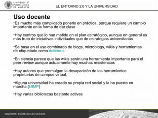 EL ENTORNO 2.0 Y LA UNIVERSIDAD
•Es mucho más complicado ponerlo en práctica, porque requiere un cambio
importante en la forma de dar clase
•Hay centros que lo han metido en el plan estratégico, aunque en general es
más fruto de iniciativas individuales que de estrategias universitarias
•Se basa en el uso combinado de blogs, microblogs, wikis y herramientas
de etiquetado como delicious
•En ciencia parece que las wikis serán una herramienta importante para el
peer review aunque actualmente hay muchas resistencias
•Hay autores que promulgan la desaparición de las herramientas
propietarias de campus virtual.
•Alguna universidad ha creado su propia red social y la ha puesto en
marcha (UIMP)
•Hay varias bibliotecas bastante activas
Uso docente
 