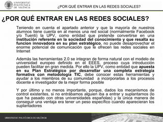¿POR QUÉ ENTRAR EN LAS REDES SOCIALES?
Teniendo en cuenta el apartado anterior y que la mayoría de nuestros
alumnos tiene cuenta en al menos una red social (normalmente Facebook
y/o Tuenti) la UPV, como entidad que pretende convertirse en una
institución referente en la sociedad del conocimiento y que resalta su
funcion innovadora en su plan estratégico, no puede desaprovechar el
enorme potencial de comunicación que le ofrecen las redes sociales en
Internet
Además las herramientas 2.0 se integran de forma natural con el modelo de
universidad europeo definido en el EEES, proceso cuya introducción
pueden facilitar en gran medida. Por ello la UPV, como entidad que apuesta
en su Plan Estratégico por desarrollar una completa estrategia
formativa con metodología TIC, debe conocer estas herramientas y
ayudar a los miembros de su comunidad a incorporarlas a los procesos
docente e investigador de la mejor forma posible
Y por último y no menos importante, porque, dados los mecanismos de
control existentes, si no entrábamos alguien iba a entrar y suplantarnos (lo
que ha pasado con otras universidades españolas) y la única manera de
conseguir una ventaja era tener un peso específico cuando aparecieran los
suplantadores
¿POR QUÉ ENTRAR EN LAS REDES SOCIALES?
 