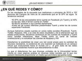 ¿EN QUÉ REDES Y CÓMO?
En los resultados de la encuesta que realizamos a principios de 2010 a 152
alumnos del Campus de Vera se ve claramente que en la UPV se sigue la
tendencia nacional:
•El 87% de los encuestados tenía cuenta en Facebook y/o Tuenti y el 40%
en las dos. Sólo 4 tenían cuenta en Twitter
•El 68,4% accedían a sus cuentas diariamente
•Entre los de cursos inferiores predominaba Tuenti y entre los de cursos
superiores Facebook
Aunque habíamos creado cuentas en varias redes sociales (Facebook, Tuenti,
Twitter, Myspace, Hi5), a la vista de estos resultados y de la interacción que se
estaba produciendo, decidimos centrarnos en las cuentas de Facebook y Tuenti
como canales interactivos, dejar Twitter como un canal de noticias
unidireccional y no actualizar las cuentas de Myspace y Hi5
Estudiamos la posibilidad de crear una red social propia pero la cantidad de
recursos necesarios, la existencia de una inversión ya realizada en un campus
virtual que evolucionará hacia el mundo 2.0 y el gran éxito de las redes
comerciales existentes hicieron que descartáramos la idea
Lo que sí detectamos fue que diversas unidades de la Universidad tenían
interés en crear páginas propias en diversas redes sociales por lo que nos
pareció interesante proporcionar un medio que permitiera agruparlas todas
¿EN QUÉ REDES Y CÓMO?
 