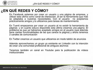 ¿EN QUÉ REDES Y CÓMO?
En Facebook optamos por crear un usuario y una página de empresa, y
utilizar esta última como canal de interacción, al ser la herramienta que más
se adaptaba a nuestras necesidades. Con el usuario no aceptamos
prácticamente amigos y lo utilizamos para tareas de mantenimiento
En Tuenti empezamos por crear un usuario al no existir la herramienta de
páginas y en cuanto estuvo disponible esta última creamos una página. El
problema es que ya habíamos aceptado amigos en el usuario (que además
tiene ciertas funcionalidades de las que carece la página) y ahora tenemos
2 canales de comunicación
En Twitter creamos un usuario que utilizamos en modo tablón de anuncios
Además aprovechamos un grupo ya existente en Linkedin con la intención
de crear una comunidad profesional de antiguos alumnos
Tenemos también un canal en Youtube para la publicación de vídeos
institucionales
¿EN QUÉ REDES Y CÓMO?
 