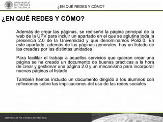 ¿EN QUÉ REDES Y CÓMO?
Además de crear las páginas, se rediseñó la página principal de la
web de la UPV para incluir un apartado en el que se aglutina toda la
presencia 2.0 de la Universidad y que denominamos Poli2.0. En
este apartado, además de las páginas generales, hay un listado de
las creadas por las distintas unidades
Para facilitar el trabajo a aquellos servicios que quieran crear una
página se ha creado un documento de buenas prácticas a la hora
de crear y gestionar una página 2.0 y un mecanismo para incorporar
nuevas páginas al listado
También hemos incluido un documento dirigido a los alumnos con
reflexiones sobre las implicaciones del uso de las redes sociales
¿EN QUÉ REDES Y CÓMO?
 
