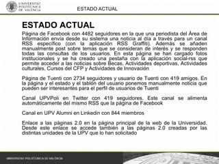 ESTADO ACTUAL
Página de Facebook con 4482 seguidores en la que una periodista del Área de
Información envía desde su sistema una noticia al día a través para un canal
RSS específico (con la aplicación RSS Graffiti). Además se añaden
manualmente post sobre temas que se consideran de interés y se responden
todas las consultas de los usuarios. En esta página se han cargado fotos
institucionales y se ha creado una pestaña con la aplicación social-rss que
permite acceder a las noticias sobre Becas, Actividades deportivas, Actividades
culturales, Cursos del CFP y Actividades de Innovación
Página de Tuenti con 2734 seguidores y usuario de Tuenti con 419 amigos. En
la página y el estado y el tablón del usuario ponemos manualmente noticia que
pueden ser interesantes para el perfil de usuarios de Tuenti
Canal UPVPoli en Twitter con 419 seguidores. Este canal se alimenta
automáticamente del mismo RSS que la página de Facebook
Canal en UPV Alumni en Linkedin con 844 miembros
Enlace a las páginas 2.0 en la página principal de la web de la Universidad.
Desde este enlace se accede también a las páginas 2.0 creadas por las
distintas unidades de la UPV que lo han solicitado
ESTADO ACTUAL
 