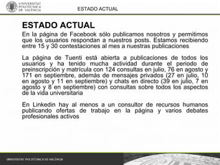 ESTADO ACTUAL
En la página de Facebook sólo publicamos nosotros y permitimos
que los usuarios respondan a nuestros posts. Estamos recibiendo
entre 15 y 30 contestaciones al mes a nuestras publicaciones
La página de Tuenti está abierta a publicaciones de todos los
usuarios y ha tenido mucha actividad durante el periodo de
preinscripción y matrícula con 124 consultas en julio, 76 en agosto y
171 en septiembre, además de mensajes privados (27 en julio, 10
en agosto y 11 en septiembre) y chats en directo (39 en julio, 7 en
agosto y 8 en septiembre) con consultas sobre todos los aspectos
de la vida universitaria
En Linkedin hay al menos a un consultor de recursos humanos
publicando ofertas de trabajo en la página y varios debates
profesionales activos
ESTADO ACTUAL
 