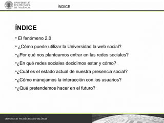 ÍNDICE
• El fenómeno 2.0
• ¿Cómo puede utilizar la Universidad la web social?
•¿Por qué nos planteamos entrar en las redes sociales?
•¿En qué redes sociales decidimos estar y cómo?
•¿Cuál es el estado actual de nuestra presencia social?
•¿Cómo manejamos la interacción con los usuarios?
•¿Qué pretendemos hacer en el futuro?
ÍNDICE
 