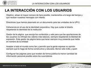 LA INTERACCIÓN CON LOS USUARIOS
Objetivo: atraer el mayor número de fans posible, mantenerlos a lo largo del tiempo y
que reciban nuestros mensajes con interés.
Directrices (que hemos plasmado en un documento para las unidades de la UPV):
Coherencia en el uso de la identidad corporativa. Hay que cuidar el diseño
respetando la identidad de la institución
Gestor de la página que escoja los contenidos y vele para que las aportaciones de
los usuarios no infrinjan los valores más básicos, siempre respetando la libertad de
expresión. Este gestor de página tiene que tener siempre muy presente que habla
en nombre de la entidad
Aceptar a todo el mundo como fan y permitir que la gente exprese su opinión
siempre que lo haga de forma constructiva y educada. Borrar sólo trolls y spam
Configurar las páginas para que revelen de forma pública la menor cantidad de
información personal posible sobre los suscriptores
LA INTERACCIÓN CON LOS USUARIOS
 