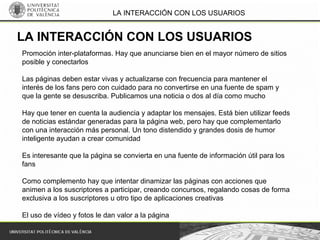 LA INTERACCIÓN CON LOS USUARIOS
Promoción inter-plataformas. Hay que anunciarse bien en el mayor número de sitios
posible y conectarlos
Las páginas deben estar vivas y actualizarse con frecuencia para mantener el
interés de los fans pero con cuidado para no convertirse en una fuente de spam y
que la gente se desuscriba. Publicamos una noticia o dos al día como mucho
Hay que tener en cuenta la audiencia y adaptar los mensajes. Está bien utilizar feeds
de noticias estándar generadas para la página web, pero hay que complementarlo
con una interacción más personal. Un tono distendido y grandes dosis de humor
inteligente ayudan a crear comunidad
Es interesante que la página se convierta en una fuente de información útil para los
fans
Como complemento hay que intentar dinamizar las páginas con acciones que
animen a los suscriptores a participar, creando concursos, regalando cosas de forma
exclusiva a los suscriptores u otro tipo de aplicaciones creativas
El uso de vídeo y fotos le dan valor a la página
LA INTERACCIÓN CON LOS USUARIOS
 