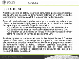 EL FUTURO
EL FUTURO
Nuestro objetivo es doble, crear una comunidad politécnica implicada
con la UPV aún después de terminada la estancia en la Universidad e
incorporar las herramientas 2.0 a la docencia y administración.
Para ello pretendemos ir probando e incorporando mecanismos de
dinamización a nuestras páginas que animen a los usuarios a hacerse
fan y participar en nuestras páginas, entre ellos:
•La creación de concursos de preguntas tipo test sobre la UPV
•La selección de fotos de los usuarios relacionadas con la UPV
•La creación de una página en la que los usuarios puedan contar
como ha influido en su vida su paso por la UPV
También queremos fomentar el uso de las herramientas 2.0 como
apoyo a la docencia, la investigación y la gestión, para ello estamos
estudiando las diversas herramientas existentes y preparando cursos
de formación sobre el tema. También estamos evaluando las
posibilidades de integración de Poliformat con las redes sociales
existentes (por ejemplo la posibilidad de consultar los avisos de
Poliformat desde Facebook )
 