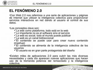 EL FENÓMENO 2.0
•Con Web 2.0 nos referimos a una serie de aplicaciones y páginas
de Internet que utilizan la inteligencia colectiva para proporcionar
servicios interactivos en red dando al usuario el control de sus
datos.
•Los conceptos clave son:
La web como plataforma, todo está en la web
Lo importante no es el software sino el servicio
La web es social, todo el mundo puede publicar
La web es un canal bidireccional
El contenido se puede usar para crear nuevo contenido
(mashup)
El contenido se alimenta de la inteligencia colectiva de los
usuarios
El usuario es en gran parte protagonista del diseño
•Existen miles de aplicaciones 2.0 para cubrir las más diversas
necesidades y cada día aparecen nuevas aplicaciones que hacen
uso de la tremenda potencia del remezclado y la inteligencia
colectiva.
EL FENÓMENO 2.0
 