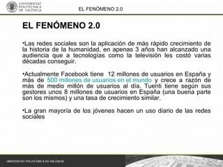 EL FENÓMENO 2.0
•Las redes sociales son la aplicación de más rápido crecimiento de
la historia de la humanidad, en apenas 3 años han alcanzado una
audiencia que a tecnologías como la televisión les costó varias
décadas conseguir.
•Actualmente Facebook tiene 12 millones de usuarios en España y
más de 500 millones de usuarios en el mundo y crece a razón de
más de medio millón de usuarios al día. Tuenti tiene según sus
gestores unos 8 millones de usuarios en España (una buena parte
son los mismos) y una tasa de crecimiento similar.
•La gran mayoría de los jóvenes hacen un uso diario de las redes
sociales
EL FENÓMENO 2.0
 