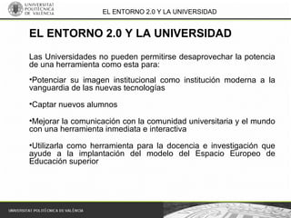 EL ENTORNO 2.0 Y LA UNIVERSIDAD
Las Universidades no pueden permitirse desaprovechar la potencia
de una herramienta como esta para:
•Potenciar su imagen institucional como institución moderna a la
vanguardia de las nuevas tecnologías
•Captar nuevos alumnos
•Mejorar la comunicación con la comunidad universitaria y el mundo
con una herramienta inmediata e interactiva
•Utilizarla como herramienta para la docencia e investigación que
ayude a la implantación del modelo del Espacio Europeo de
Educación superior
EL ENTORNO 2.0 Y LA UNIVERSIDAD
 