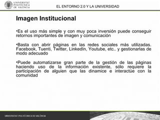 EL ENTORNO 2.0 Y LA UNIVERSIDAD
•Es el uso más simple y con muy poca inversión puede conseguir
retornos importantes de imagen y comunicación
•Basta con abrir páginas en las redes sociales más utilizadas.
Facebook, Tuenti, Twitter, LinkedIn, Youtube, etc.. y gestionarlas de
modo adecuado
•Puede automatizarse gran parte de la gestión de las páginas
haciendo uso de la información existente, sólo requiere la
participación de alguien que las dinamice e interactúe con la
comunidad
Imagen Institucional
 