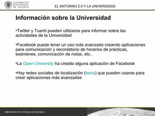 EL ENTORNO 2.0 Y LA UNIVERSIDAD
•Twitter y Tuenti pueden utilizarse para informar sobre las
actividades de la Universidad
•Facebook puede tener un uso más avanzado creando aplicaciones
para comunicación y recordatorio de horarios de prácticas,
exámenes, comunicación de notas, etc..
•La Open University ha creado alguna aplicación de Facebook
•Hay redes sociales de localización (tooio) que pueden usarse para
crear aplicaciones más avanzadas
Información sobre la Universidad
 