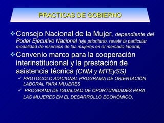 Consejo Nacional de la Mujer,  dependiente del Poder Ejecutivo Nacional  (eje prioritario, revetir la particular modalidad de inserción de las mujeres en el mercado laboral) Convenio marco para la cooperación interinstitucional y la prestación de asistencia técnica  (CNM y MTEySS) PROTOCOLO ADICIONAL PROGRAMA DE ORIENTACIÓN LABORAL PARA MUJERES PROGRAMA DE IGUALDAD DE OPORTUNIDADES PARA LAS MUJERES EN EL DESARROLLO ECONÓMICO . PRACTICAS DE GOBIERNO 