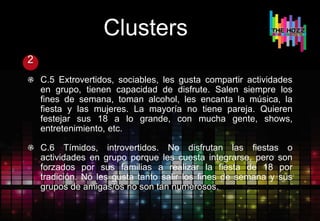 Clusters
2
C.5 Extrovertidos, sociables, les gusta compartir actividades
en grupo, tienen capacidad de disfrute. Salen siempre los
fines de semana, toman alcohol, les encanta la música, la
fiesta y las mujeres. La mayoría no tiene pareja. Quieren
festejar sus 18 a lo grande, con mucha gente, shows,
entretenimiento, etc.
C.6 Tímidos, introvertidos. No disfrutan las fiestas o
actividades en grupo porque les cuesta integrarse, pero son
forzados por sus familias a realizar la fiesta de 18 por
tradición. No les gusta tanto salir los fines de semana y sus
grupos de amigas/os no son tan numerosos.
 