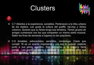 Clusters
2
C.7 Abiertos a la experiencia, sociables. Pertenecen a la tribu urbana
de los skaters. Les gusta la cultura del graffiti, hip-hop y ritmos
urbanos. Quieren que su fiesta tenga esa temática. Tienen grupos de
amigos numerosos con los que comparten un mismo estilo musical.
Salen los fines de semanas a lugares no tan populares.
C.8 Amables, extrovertidos, sensibles, románticos. Creen que
cumplir 18 es un evento importante y por eso lo quieren celebrar
junto a sus seres queridos. Son familieros, y la mayoría tiene
pareja. Les gusta compartir y agasajar a sus invitados para que
todos disfruten y pasen un buen momento.
 