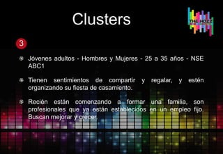 Clusters
3
Jóvenes adultos - Hombres y Mujeres - 25 a 35 años - NSE
ABC1
Tienen sentimientos de compartir y regalar, y estén
organizando su fiesta de casamiento.
Recién están comenzando a formar una familia, son
profesionales que ya están establecidos en un empleo fijo.
Buscan mejorar y crecer.
 