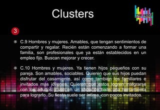 Clusters
3
C.9 Hombres y mujeres. Amables, que tengan sentimientos de
compartir y regalar. Recién están comenzando a formar una
familia, son profesionales que ya están establecidos en un
empleo fijo. Buscan mejorar y crecer.
C.10 Hombres y mujeres. Ya tienen hijos pequeños con su
pareja. Son amables, sociables. Quieren que sus hijos puedan
disfrutar del casamiento, así como también los familiares e
invitados más jóvenes. Quieren que estos logren integrarse
con los adultos y ven en un show de baile una herramienta
para lograrlo. Su fiesta suele ser íntima, con pocos invitados.
 