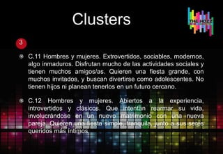 Clusters
3
C.11 Hombres y mujeres. Extrovertidos, sociables, modernos,
algo inmaduros. Disfrutan mucho de las actividades sociales y
tienen muchos amigos/as. Quieren una fiesta grande, con
muchos invitados, y buscan divertirse como adolescentes. No
tienen hijos ni planean tenerlos en un futuro cercano.
C.12 Hombres y mujeres. Abiertos a la experiencia,
introvertidos y clásicos. Que intentan rearmar su vida,
involucrándose en un nuevo matrimonio con una nueva
pareja. Quieren una fiesta simple, tranquila, junto a sus seres
queridos más íntimos.
 