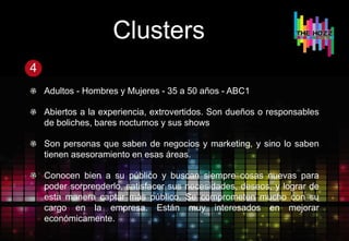 Clusters
4
Adultos - Hombres y Mujeres - 35 a 50 años - ABC1
Abiertos a la experiencia, extrovertidos. Son dueños o responsables
de boliches, bares nocturnos y sus shows
Son personas que saben de negocios y marketing, y sino lo saben
tienen asesoramiento en esas áreas.
Conocen bien a su público y buscan siempre cosas nuevas para
poder sorprenderlo, satisfacer sus necesidades, deseos, y lograr de
esta manera captar más público. Se comprometen mucho con su
cargo en la empresa. Están muy interesados en mejorar
económicamente.
 
