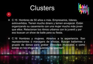 Clusters
4
C.15 Hombres de 50 años o más. Empresarios, líderes,
extrovertidos. Tienen mucho dinero y temen envejecer. Están
organizando su casamiento con una mujer mucho más joven
que ellos. Relacionan los ritmos urbanos con lo juvenil y por
eso buscan un show de baile para su fiesta.
C.16 Hombres y mujeres. Abiertos a la experiencia. Son
representantes o managers de artistas. Buscan bailarines y
grupos de danza para grabar videoclips musicales o como
extras en los shows de quienes representan.
 