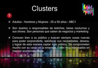 Clusters
5
Adultos - Hombres y Mujeres - 35 a 50 años - ABC1
Son dueños o responsables de boliches, bares nocturnos y
sus shows. Son personas que saben de negocios y marketing
Conocen bien a su público y buscan siempre cosas nuevas
para poder sorprenderlo, satisfacer sus necesidades, deseos,
y lograr de esta manera captar más público. Se comprometen
mucho con su cargo en la empresa. Están muy interesados en
mejorar económicamente.
 