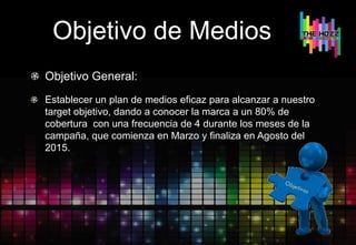 Objetivo de Medios
Objetivo General:
Establecer un plan de medios eficaz para alcanzar a nuestro
target objetivo, dando a conocer la marca a un 80% de
cobertura con una frecuencia de 4 durante los meses de la
campaña, que comienza en Marzo y finaliza en Agosto del
2015.
 