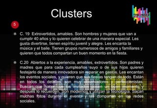 Clusters
5
C. 19 Extrovertidos, amables. Son hombres y mujeres que van a
cumplir 40 años y lo quieren celebrar de una manera especial. Les
gusta divertirse, tienen espíritu juvenil y alegre. Les encanta la
música y el baile. Tienen grupos numerosos de amigos y familiares y
quieren que todos compartan un buen momento en la fiesta.
C.20 Abiertos a la experiencia, amables, extrovertidos. Son padres y
madres que para cada cumpleaños suyo o de sus hijos quieren
festejarlo de manera innovadora sin reparar en gastos. Les encantan
los eventos sociales, y quieren que sus fiestas tengan de todo. Están
en todos los detalles, son muy observadores y perfeccionistas.
Buscan que hacer que los invitados pasen un buen momento y
después lo recuerden. Son modernos y utilizan la tecnología. Sacan
muchas fotos durante el evento y las comparten en las redes
sociales.
 