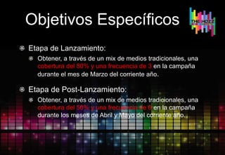 Objetivos Específicos
Etapa de Lanzamiento:
Obtener, a través de un mix de medios tradicionales, una
cobertura del 80% y una frecuencia de 3 en la campaña
durante el mes de Marzo del corriente año.
Etapa de Post-Lanzamiento:
Obtener, a través de un mix de medios tradicionales, una
cobertura del 50% y una frecuencia de 6 en la campaña
durante los meses de Abril y Mayo del corriente año.
 