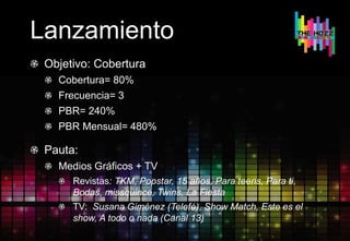 Lanzamiento
Objetivo: Cobertura
Cobertura= 80%
Frecuencia= 3
PBR= 240%
PBR Mensual= 480%
Pauta:
Medios Gráficos + TV
Revistas: TKM, Popstar, 15 años, Para teens, Para ti,
Bodas, missquince, Twins, La Fiesta
TV: Susana Giménez (Telefé), Show Match, Este es el
show, A todo o nada (Canal 13)
 
