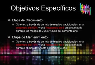 Objetivos Específicos
Etapa de Crecimiento:
Obtener, a través de un mix de medios tradicionales, una
cobertura del 50% y una frecuencia de 8 en la campaña
durante los meses de Junio y Julio del corriente año.
Etapa de Mantenimiento:
Obtener, a través de un mix de medios tradicionales, una
cobertura del 70% y una frecuencia de 3 en la campaña
durante el mes de Agosto del corriente año.
 