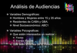 Análisis de Audiencias
Variables Demográficas:
Hombres y Mujeres entre 15 y 35 años.
Residentes de CABA y GBA.
Nivel Socioeconómico: ABC1
Variables Psicograficas:
Que estén interesados en realizar:
Fiestas
Eventos Sociales
Que sean amantes de la música.
 