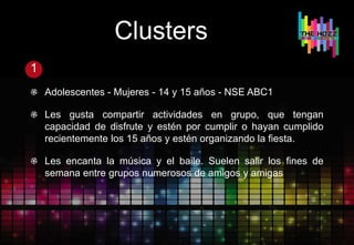 Clusters
1
Adolescentes - Mujeres - 14 y 15 años - NSE ABC1
Les gusta compartir actividades en grupo, que tengan
capacidad de disfrute y estén por cumplir o hayan cumplido
recientemente los 15 años y estén organizando la fiesta.
Les encanta la música y el baile. Suelen salir los fines de
semana entre grupos numerosos de amigos y amigas
 