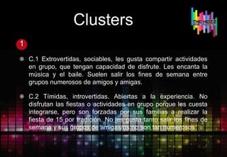 Clusters
1
C.1 Extrovertidas, sociables, les gusta compartir actividades
en grupo, que tengan capacidad de disfrute. Les encanta la
música y el baile. Suelen salir los fines de semana entre
grupos numerosos de amigos y amigas.
C.2 Tímidas, introvertidas. Abiertas a la experiencia. No
disfrutan las fiestas o actividades en grupo porque les cuesta
integrarse, pero son forzadas por sus familias a realizar la
fiesta de 15 por tradición. No les gusta tanto salir los fines de
semana y sus grupos de amigas/os no son tan numerosos
 