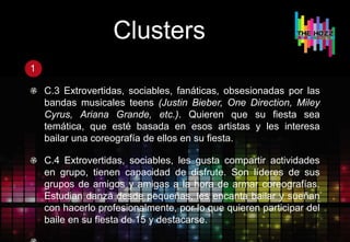 Clusters
1
C.3 Extrovertidas, sociables, fanáticas, obsesionadas por las
bandas musicales teens (Justin Bieber, One Direction, Miley
Cyrus, Ariana Grande, etc.). Quieren que su fiesta sea
temática, que esté basada en esos artistas y les interesa
bailar una coreografía de ellos en su fiesta.
C.4 Extrovertidas, sociables, les gusta compartir actividades
en grupo, tienen capacidad de disfrute. Son líderes de sus
grupos de amigos y amigas a la hora de armar coreografías.
Estudian danza desde pequeñas, les encanta bailar y sueñan
con hacerlo profesionalmente, por lo que quieren participar del
baile en su fiesta de 15 y destacarse.
 