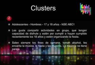 Clusters
2
Adolescentes - Hombres - 17 y 18 años - NSE ABC1
Les gusta compartir actividades en grupo, que tengan
capacidad de disfrute y estén por cumplir o hayan cumplido
recientemente los 18 años y estén organizando la fiesta.
Salen siempre los fines de semana, toman alcohol, les
encanta la música, la fiesta y las mujeres. La mayoría no tiene
pareja.
 