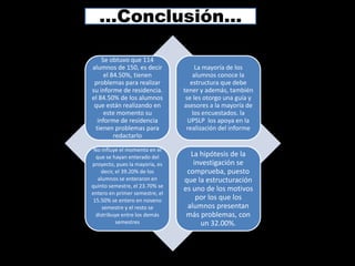 …Conclusión…

    Se obtuvo que 114
alumnos de 150, es decir             La mayoría de los
     el 84.50%, tienen              alumnos conoce la
 problemas para realizar           estructura que debe
su informe de residencia.       tener y además, también
el 84.50% de los alumnos         se les otorgo una guía y
 que están realizando en        asesores a la mayoría de
     este momento su                los encuestados. la
  informe de residencia           UPSLP los apoya en la
 tienen problemas para           realización del informe
         redactarlo

 No influye el momento en el
  que se hayan enterado del       La hipótesis de la
proyecto, pues la mayoría, es      investigación se
    decir, el 39.20% de los      comprueba, puesto
   alumnos se enteraron en      que la estructuración
quinto semestre, el 23.70% se
                                es uno de los motivos
entero en primer semestre, el
 15.50% se entero en noveno         por los que los
     semestre y el resto se      alumnos presentan
  distribuye entre los demás     más problemas, con
           semestres                 un 32.00%.
 