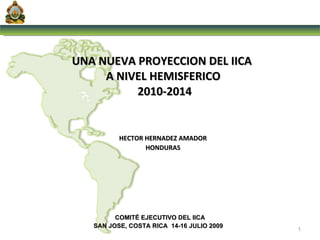 UNA NUEVA PROYECCION DEL IICA  A NIVEL HEMISFERICO  2010-2014 COMITÉ EJECUTIVO DEL IICA SAN JOSE, COSTA RICA  14-16 JULIO 2009  HECTOR HERNADEZ AMADOR  HONDURAS  