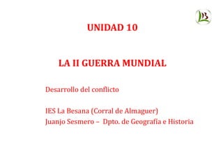 UNIDAD 10
LA II GUERRA MUNDIAL
Desarrollo del conflicto
IES La Besana (Corral de Almaguer)
Juanjo Sesmero – Dpto. de Geografía e Historia
 