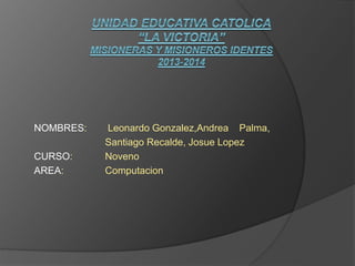 NOMBRES: Leonardo Gonzalez,Andrea Palma,
Santiago Recalde, Josue Lopez
CURSO: Noveno
AREA: Computacion
 