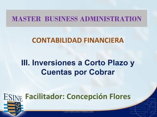 MASTER BUSINESS ADMINISTRATION

              CONTABILIDAD FINANCIERA

           III. Inversiones a Corto Plazo y
                  Cuentas por Cobrar


            Facilitador: Concepción Flores
23/05/12              CONTABILIDAD FINANCIERA   1
 