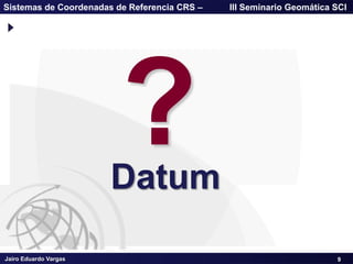 Jairo Eduardo Vargas
Sistemas de Coordenadas de Referencia CRS – III Seminario Geomática SCI
9
Datum
 