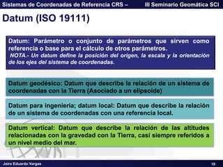 Jairo Eduardo Vargas
Sistemas de Coordenadas de Referencia CRS – III Seminario Geomática SCI
Datum (ISO 19111)
10
Datum: Parámetro o conjunto de parámetros que sirven como
referencia o base para el cálculo de otros parámetros.
NOTA.- Un datum define la posición del origen, la escala y la orientación
de los ejes del sistema de coordenadas.
Datum geodésico: Datum que describe la relación de un sistema de
coordenadas con la Tierra (Asociado a un elipsoide)
Datum para ingeniería; datum local: Datum que describe la relación
de un sistema de coordenadas con una referencia local.
Datum vertical: Datum que describe la relación de las altitudes
relacionadas con la gravedad con la Tierra, casi siempre referidos a
un nivel medio del mar.
 