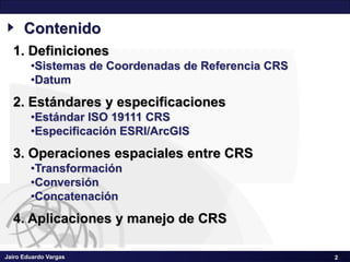 Jairo Eduardo Vargas
Sistemas de Coordenadas de Referencia CRS – III Seminario Geomática SCI
2
Contenido
1. Definiciones
•Sistemas de Coordenadas de Referencia CRS
•Datum
2. Estándares y especificaciones
•Estándar ISO 19111 CRS
•Especificación ESRI/ArcGIS
3. Operaciones espaciales entre CRS
•Transformación
•Conversión
•Concatenación
4. Aplicaciones y manejo de CRS
2
 