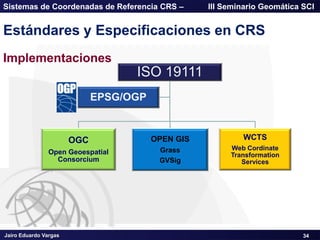 Jairo Eduardo Vargas
Sistemas de Coordenadas de Referencia CRS – III Seminario Geomática SCI
34
Estándares y Especificaciones en CRS
ISO 19111
OGC
Open Geoespatial
Consorcium
OPEN GIS
Grass
GVSig
WCTS
Web Cordinate
Transformation
Services
EPSG/OGP
Implementaciones
 