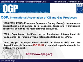 Jairo Eduardo Vargas
Sistemas de Coordenadas de Referencia CRS – III Seminario Geomática SCI
35
OGP: international Association of Oil and Gas Producers
http://www.epsg.org
(1986-2005) EPSG (European Petroleum Survey Group), formado por
especialistas en el campo de la Geodesia, Topografía y Cartografia
adscrito al sector de los hidrocarburos en Europa.
(2005) Organismo científico de la Asociación Internacional de
Productores de Petróleo y Gas, retoma los trabajos del EPSG.
Como Grupo de especialistas diseñó un Dataset (BD) con las
disposiciones de la norma ISO 19111 y compilo los parámetros de los
CRS a nivel mundial.
 
