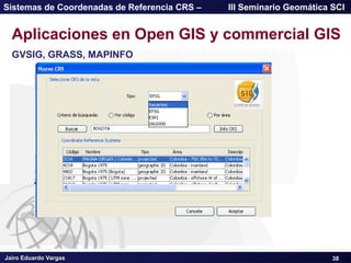 Jairo Eduardo Vargas
Sistemas de Coordenadas de Referencia CRS – III Seminario Geomática SCI
38
Aplicaciones en Open GIS y commercial GIS
GVSIG, GRASS, MAPINFO
 