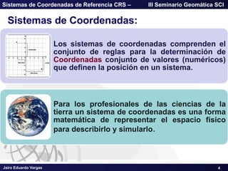 Jairo Eduardo Vargas
Sistemas de Coordenadas de Referencia CRS – III Seminario Geomática SCI
Sistemas de Coordenadas:
Los sistemas de coordenadas comprenden el
conjunto de reglas para la determinación de
Coordenadas conjunto de valores (numéricos)
que definen la posición en un sistema.
Para los profesionales de las ciencias de la
tierra un sistema de coordenadas es una forma
matemática de representar el espacio físico
para describirlo y simularlo.
4
 