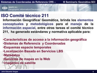 Jairo Eduardo Vargas
Sistemas de Coordenadas de Referencia CRS – III Seminario Geomática SCI
ISO Comité técnico 211
Información Geográfica/ Geomática, brinda los elementos
conceptuales y metodológicos para el manejo de la
información espacial, entre otras tareas el comité técnico
211, ha generado estándares y normativa aplicable para:
•Características de acceso a la información geográfica
•Sistemas de Referencia y Coordenadas
•Esquemas espacio temporales
•Localización Basada en Servicios LBS
•Metadatos
•Servicios de mapas en la Web
•imágenes de satélite
6
 