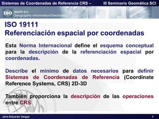 Jairo Eduardo Vargas
Sistemas de Coordenadas de Referencia CRS – III Seminario Geomática SCI
ISO 19111
Referenciación espacial por coordenadas
Esta Norma Internacional define el esquema conceptual
para la descripción de la referenciación espacial por
coordenadas.
Describe el mínimo de datos necesarios para definir
Sistemas de Coordenadas de Referencia (Coordinate
Reference Systems, CRS) 2D-3D
También proporciona la descripción de las operaciones
entre CRS
7
 